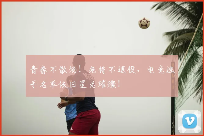青春不散场！老将不退役，电竞选手名单依旧星光璀璨！