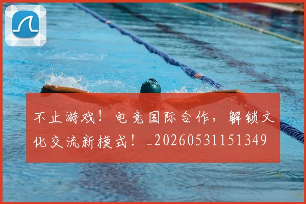 不止游戏！电竞国际合作，解锁文化交流新模式！_20260531151349