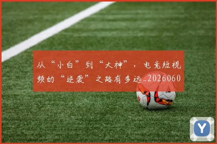 从“小白”到“大神”，电竞短视频的“逆袭”之路有多远_20260601172911