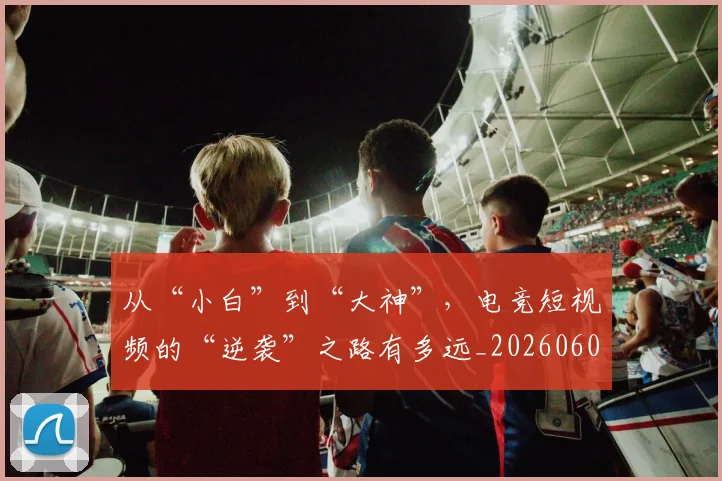 从“小白”到“大神”，电竞短视频的“逆袭”之路有多远_20260601172911