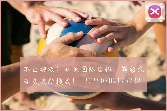 不止游戏！电竞国际合作，解锁文化交流新模式！_20260702175232