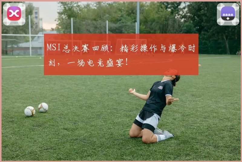 MSI总决赛回顾：精彩操作与爆冷时刻，一场电竞盛宴！
