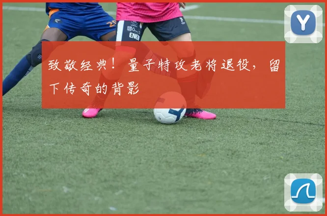 致敬经典！量子特攻老将退役，留下传奇的背影