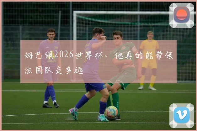 姆巴佩2026世界杯，他真的能带领法国队走多远