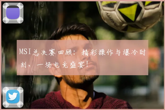 MSI总决赛回顾：精彩操作与爆冷时刻，一场电竞盛宴！