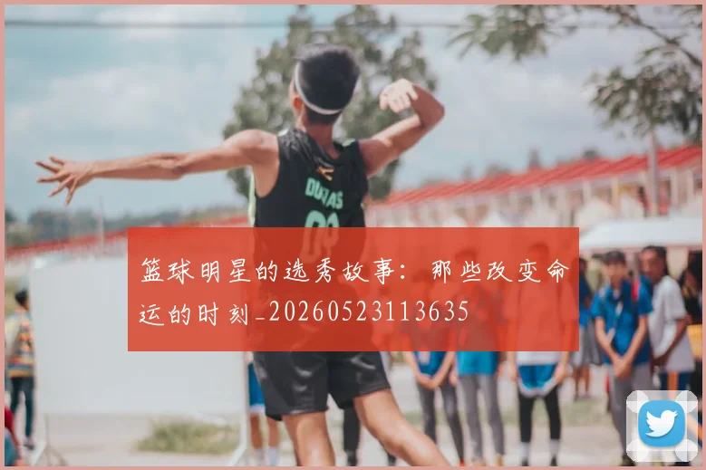 篮球明星的选秀故事：那些改变命运的时刻_20260523113635