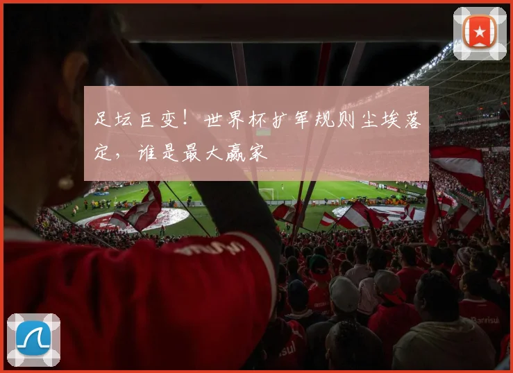 足坛巨变！世界杯扩军规则尘埃落定，谁是最大赢家