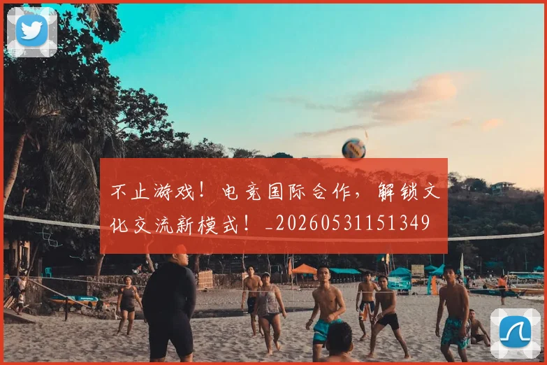 不止游戏！电竞国际合作，解锁文化交流新模式！_20260531151349