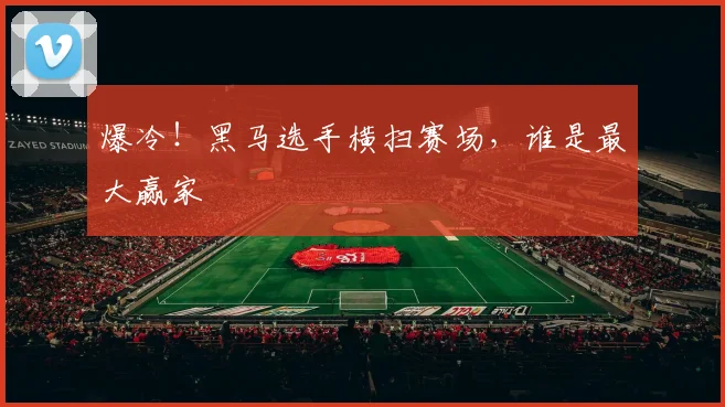 爆冷！黑马选手横扫赛场，谁是最大赢家