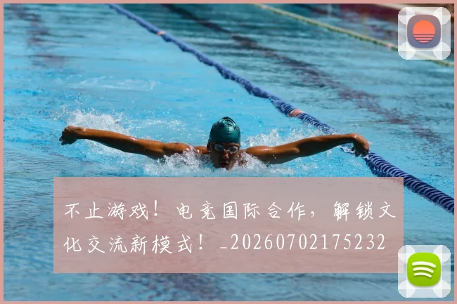 不止游戏！电竞国际合作，解锁文化交流新模式！_20260702175232