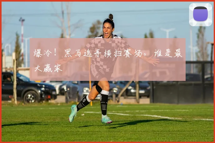 爆冷！黑马选手横扫赛场，谁是最大赢家