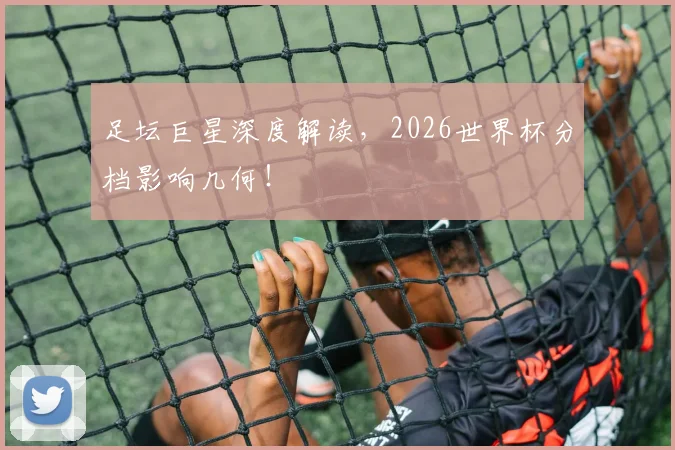 足坛巨星深度解读，2026世界杯分档影响几何！