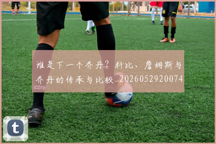谁是下一个乔丹？科比、詹姆斯与乔丹的传承与比较_20260529200745